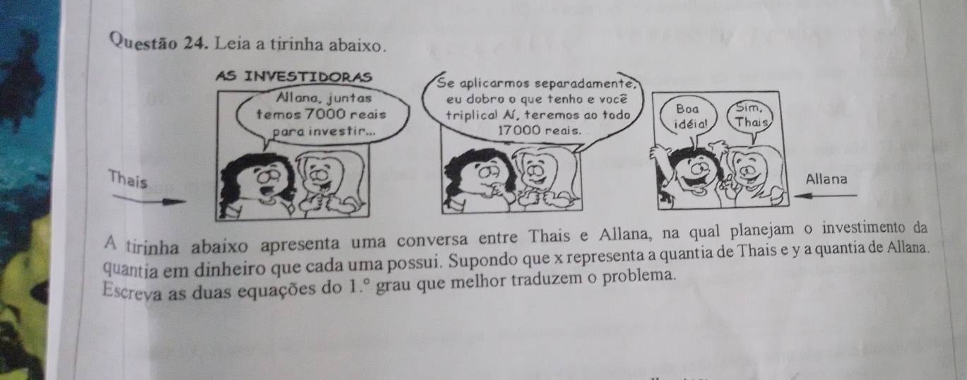 Leia a tirinha abaixo. 
A tirinha abaixo apresenta uma conversa entre Thais e Allana, na qual planejam o investimento da 
quantia em dinheiro que cada uma possui. Supondo que x representa a quantia de Thais e y a quantia de Allana. 
Escreva as duas equações do 1.^circ  grau que melhor traduzem o problema.