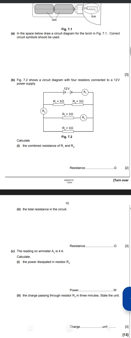 Fig. 7.1 
(a) In the space below draw a circuit diagram for the torch in Fig. 7.1. Correct 
circuit symbols should be used. 
[3] 
(b) Fig. 7.2 shows a circuit diagram with four resistors connected to a 12V
power supply.
12V
1
R_1=3Omega R_2=3Omega
A
R_3=3Omega
A_3
R_4=3Omega
Fig. 7.2 
Calculate 
(i) the combined resistance of R and R_2
Resistance _[2] 
4323/2/15 [Turn over 
10 
(ii) the total resistance in the circuit. 
Resistance _Ω [3] 
(c) The reading on ammeter. A, is4A
Calculate, 
(i) the power dissipated in resistor R_2
Power._ 
W 
(ii) the charge passing through resistor R, in three minutes. State the unit. 
Charge unit _[3] 
[13]