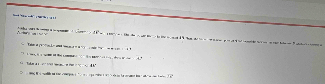 Test Yourself! practice tool
Audra's next step?
Audra was drawing a perpendicular bisector of overline AB with a compass. She started with horizontal line segment AB. Then, she placed her compass point on A and opened the compass more than halfway to B Which of the lollowing is
Take a protractor and measure a right angle from the middle of overline AB
Using the width of the compass from the previous step, draw an arc on overline AB
Take a ruler and measure the length of overline AB
Using the width of the compass from the previous step, draw large arcs both above and below overline AB