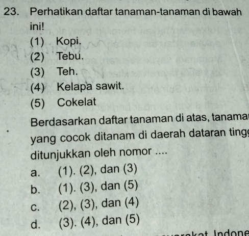 Perhatikan daftar tanaman-tanaman di bawah
ini!
(1) Kopi.
(2) Tebu.
(3) Teh.
(4) Kelapa sawit.
(5) Cokelat
Berdasarkan daftar tanaman di atas, tanama
yang cocok ditanam di daerah dataran ting.
ditunjukkan oleh nomor ....
a. (1).(2) , dan (3)
b. (1).(3) , dan (5)
C. (2),(3) , dan (4)
d. (3).(4) , dan (5)