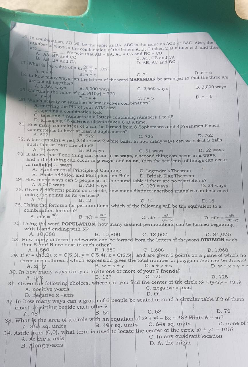 In combination, AB will be the same as BA, ABC is the same as ACB or BAC. Also, the
_
are number of ways in the combination of the letters A, B, C taken 2 at a time is 3, and thes
. We note that AB=BA,AC=CA an dBC=CB
A. AA, BB and CC
C. AC, CB and CA
B. AB, BA and CA
D. AB, AC and BC
17. What is the value of n in  ((n+1)!)/(n-1)! = 10n ]
A. n=9 B. n=8
C. 7 D. n=6
18. In how many ways can th ers of the word MAPANDAN be arranged so that the three A's
are not all together?
A. 3,360 ways B. 3,000 ways C. 2,660 ways D. 2,000 ways
19. Calculate the value of rinP(10,r)=720. r=5
A. r=3 B r=4
C.
D. r=6
20. Which activity or situation below involves combination?
A. entering the PIN of your ATM card
B. opening a combination lock
C. selecting 6 numbers in a lottery containing numbers 1 to 45.
D. arranging 45 different objects taken 6 at a time.
21. How many committees of 5 can be formed from 8 Sophomores and 4 Freshmen if each
committee is to have at least 3 Sophomores?
A. 627 B. 672 C. 726 D. 762
22. A box contains 4 red, 3 blue and 2 white balls. In how many ways can we select 3 balls
such that at least one white?
A. 49 ways B. 50 ways C. 51 ways D. 52 ways
23. It states that if one thing can occur in m ways, a second thing can occur in n ways,
and a third thing can occur in p ways, and so on, then the sequence of things can occur
in (m)(n)(p) ... ways.
A. Fundamental Principle of Counting C. Legendre's Theorem
B. Basic Addition and Multiplication Rule D. British Flag Theorem
24. How many ways can 5 people sit at the round table if there are no restrictions?
A. 5,040 ways B. 720 ways C. 120 ways D. 24 ways
25. Given 5 different points on a circle, how many distinct inscribed triangles can be formed
using the points as its vertices?
A. 10 B. 12 C. 14 D. 16
26. Using the formula for permutations, which of the following will be the equivalent to a
combination formula?
A. nCr|= nPr/r!  B. nCr= nPr/n!  C. nCr= nPr/(n-r)!  nCr= nPr/n!(n-r)! 
D.
27. Using the word POPULATION, how many distinct permutations can be formed beginning
with L and ending with N?
A. 10,080 B. 10.800 C. 18,000 D. 81,000
28. How many different codewords can be formed from the letters of the word DIVISION such
that S and N are next to each other?
A. 1|860 B. 1,680 C. 1,608 D. 1,068
29. If w=C(5,2),x=C(5,3),y=C(5,4),z=C(5,5) and are given 5 points on a plane of which no
three are collinear, which expression gives the total number of polygons that can be drawn?
A. x|+|y B. w+x+y C. x+y+z D. w+x+y+z
30. In how many ways can you invite one or more of your 7 friends?
A. 128 B. 127 C. 126 D. 125
31. Given the following choices, where can you find the center of the circle x^2+(y-5)^2=121 2
A. positive y-axis C. negative y-axis
E. negative x-a kis
D. QI
32. In how many ways can a group of 6 people be seated around a circular table if 2 of them
insist on sitting beside each other?
A. 48 B. 54 C. 68 D. 72
33. What is the area of a circle with an equation of x^2+y^2-8x=48 ? Hint: A=π r^2
A. 36π sq. units B. 49π sq. units C. 64π sq. units D. none of
34. Aside frdm (0,0) , what term is used to locate the center of the circle x^2+y^2=100 ?
A. At the x-axis C. In any quadrant location
B. Along y-axis
D. At the origin