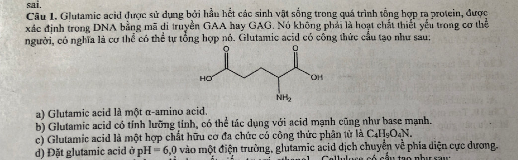 sai.
Câu 1. Glutamic acid được sử dụng bởi hầu hết các sinh vật sống trong quá trình tổng hợp ra protein, được
xác định trong DNA bằng mã di truyền GAA hay GAG. Nó không phải là hoạt chất thiết yếu trong cơ thể
người, có nghĩa là cơ thể có thể tự tổng hợp nó. Glutamic acid có công thức cấu tạo như sau:
a) Glutamic acid là một α-amino acid.
b) Glutamic acid có tính lưỡng tính, có thể tác dụng với acid mạnh cũng như base mạnh.
c) Glutamic acid là một hợp chất hữu cơ đa chức có công thức phân tử là C_4H_9O_4N.
d) Đặt glutamic acid ở pH=6,0 vào một điện trường, glutamic acid dịch chuyển về phía điện cực dương.