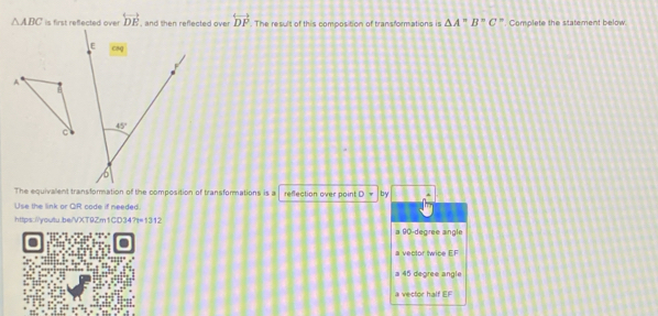 △ ABC is first refected over overleftrightarrow DE , and then refected over. overleftrightarrow DP. The result of this composition of transformations is △ A''B''C ". Comolete the statement below
E
A
45°
c
b
The equivalent transformation of the composition of transformations is a reflection over poin! by
Use the link or QiR code if needed
https://youtu.be/VXT9Zm1CD34? 7t=1312 a 90-degree aingle
a vector twice E.F
a 45 dégrée angle
a vector half EF