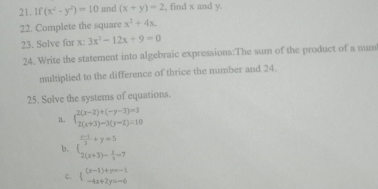 If (x^2-y^2)=10 and (x+y)=2 , find x and y. 
22. Complete the square x^2+4x. 
23. Solve for x : 3x^2-12x+9=0
24. Write the statement into algebraic expressions:The sum of the product of a num 
multiplied to the difference of thrice the number and 24. 
25. Solve the systems of equations. 
a. beginarrayl 2(x-2)+(-y-3)=3 2(x+3)-3(y-2)=10endarray.
b. beginarrayl  (x-1)/3 +y=5 2(x+3)- y/3 =7endarray.
c. beginarrayl (x-1)+y=-1 -4x+2y=-6endarray.