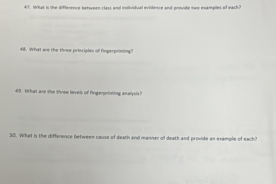 What is the difference between class and individual evidence and provide two examples of each? 
48. What are the three principles of fingerprinting? 
49. What are the three levels of fingerprinting analysis? 
50. What is the difference between cause of death and manner of death and provide an example of each?