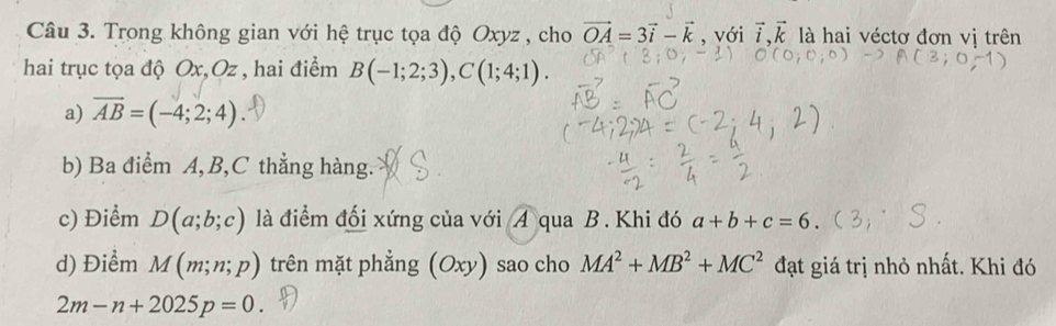 Trong không gian với hệ trục tọa độ Oxyz , cho vector OA=3vector i-vector k , với vector i, vector k là hai véctơ đơn vị trên 
hai trục tọa độ Ox, Oz , hai điểm B(-1;2;3), C(1;4;1). 
a) vector AB=(-4;2;4)
b) Ba điểm A, B, C thẳng hàng. 
c) Điểm D(a;b;c) là điểm đối xứng của với A qua B. Khi đó a+b+c=6. 
d) Điểm M(m;n;p) trên mặt phẳng (Oxy) sao cho MA^2+MB^2+MC^2 đạt giá trị nhỏ nhất. Khi đó
2m-n+2025p=0