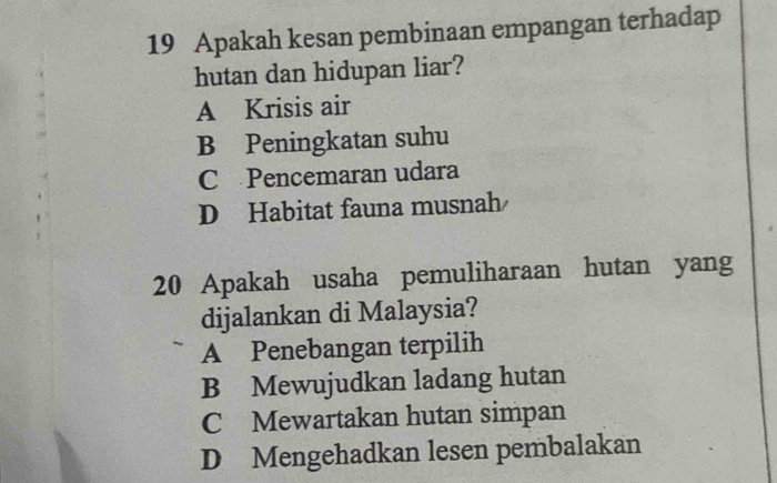 Apakah kesan pembinaan empangan terhadap
hutan dan hidupan liar?
A Krisis air
B Peningkatan suhu
C Pencemaran udara
D Habitat fauna musnah
20 Apakah usaha pemuliharaan hutan yang
dijalankan di Malaysia?
A Penebangan terpilih
B Mewujudkan ladang hutan
C Mewartakan hutan simpan
D Mengehadkan lesen pembalakan