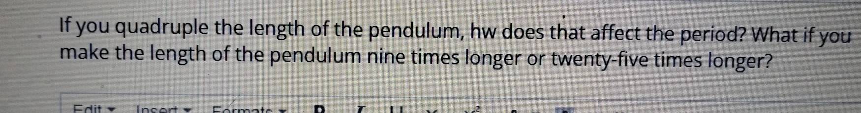 If you quadruple the length of the pendulum, hw does that affect the period? What if you 
make the length of the pendulum nine times longer or twenty-five times longer? 
Fdit