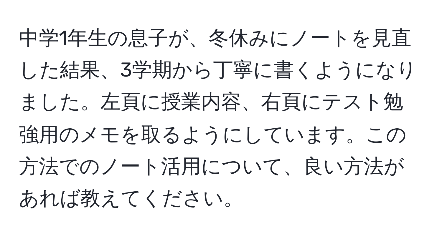 中学1年生の息子が、冬休みにノートを見直した結果、3学期から丁寧に書くようになりました。左頁に授業内容、右頁にテスト勉強用のメモを取るようにしています。この方法でのノート活用について、良い方法があれば教えてください。