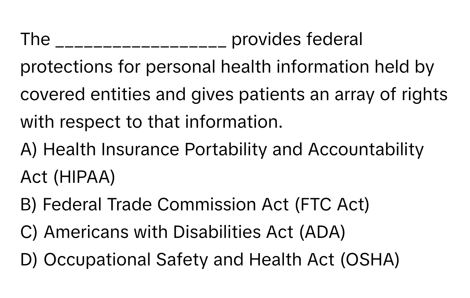 The __________________ provides federal protections for personal health information held by covered entities and gives patients an array of rights with respect to that information.

A) Health Insurance Portability and Accountability Act (HIPAA)
B) Federal Trade Commission Act (FTC Act)
C) Americans with Disabilities Act (ADA)
D) Occupational Safety and Health Act (OSHA)