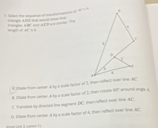 Select the sequence of transformations of AC=6
thangle ADE that would show that
triangles ABC and AED are similar. The
length of AC is 6.
A Dilate from center A by a scale factor of 2, then reffect over line AC.
B. Dilate from center A by a scale factor of 2, then rotate 60° around angle A.
C. Translate by directed line segment DC, then reflect over line AC,.
D. Dillate from center A by a scale factor of 4, then reflect over line AC.
(From Urit 3, Lesson 7.)