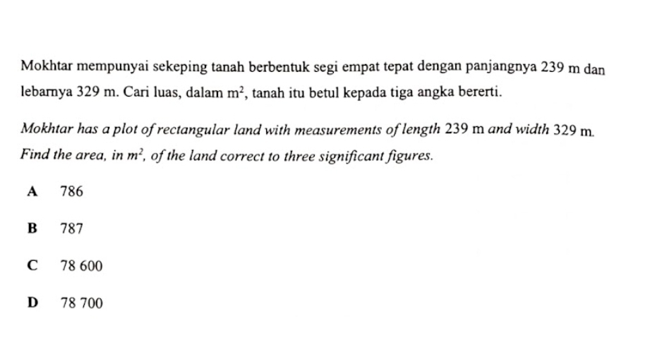 Mokhtar mempunyai sekeping tanah berbentuk segi empat tepat dengan panjangnya 239 m dan
lebarnya 329 m. Cari luas, dalam m^2 , tanah itu betul kepada tiga angka bererti.
Mokhtar has a plot of rectangular land with measurements of length 239 m and width 329 m.
Find the area, in m^2 , of the land correct to three significant figures.
A 786
B 787
C 78 600
D 78 700