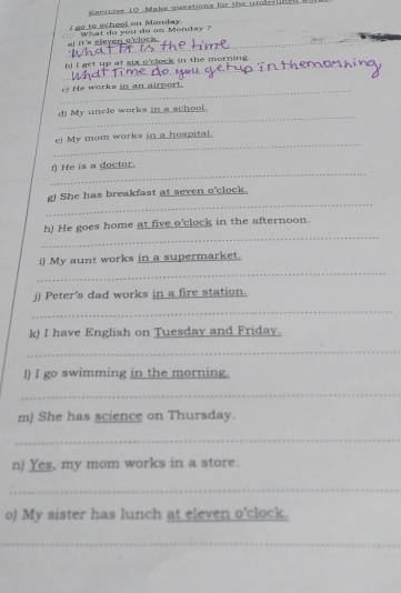 sercise 10 Make questions for the under 
I go to school on Manday. 
What do you do on Monday ? 
_al It's eleven o'clock . 
_ 
bj i get up at six o'clock in the morning . 
_c) He works in an airport. 
_ 
d) My uncle works in a school. 
_ 
e) My mom works in a hospital. 
_ 
) He is a doctor. 
_ 
g) She has breakfast at seven o'clock. 
_ 
h) He goes home at five o'clock in the afternoon. 
_ 
i) My aunt works in a supermarket. 
j) Peter's dad works in a fire station. 
_ 
k) I have English on Tuesday and Friday. 
_ 
l) I go swimming in the morning. 
_ 
m) She has science on Thursday. 
_ 
n) Yes, my mom works in a store. 
_ 
o) My sister has lunch at eleven o'clock. 
_