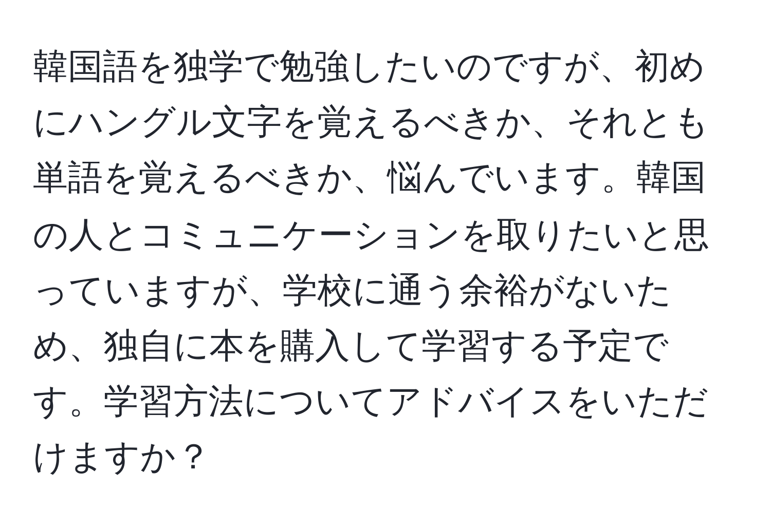 韓国語を独学で勉強したいのですが、初めにハングル文字を覚えるべきか、それとも単語を覚えるべきか、悩んでいます。韓国の人とコミュニケーションを取りたいと思っていますが、学校に通う余裕がないため、独自に本を購入して学習する予定です。学習方法についてアドバイスをいただけますか？