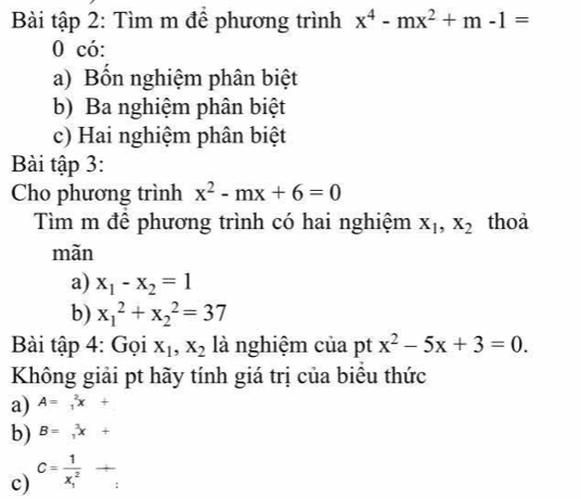 Bài tập 2: Tìm m để phương trình x^4-mx^2+m-1=
0 có:
a) Bốn nghiệm phân biệt
b) Ba nghiệm phân biệt
c) Hai nghiệm phân biệt
Bài tập 3:
Cho phương trình x^2-mx+6=0
Tìm m để phương trình có hai nghiệm X_1, X_2 thoa
màn
a) x_1-x_2=1
b) x_1^(2+x_2^2=37
Bài tập 4: Gọi x_1), x_2 là nghiệm của pt x^2-5x+3=0. 
Không giải pt hãy tính giá trị của biêu thức
a) A=_1^(2x+
b) B=_1)^3x+
c) c=frac 1(x_1)^2+