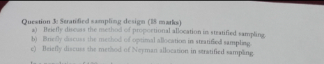 Stratified sampling design (18 marks) 
a) Briefly discuss the method of proportional allocation in stratified sampling. 
b) Briefly discuss the method of optimal allocation in stratified sampling 
c) Briefly discuss the method of Neyman allocation in stratified sampling.