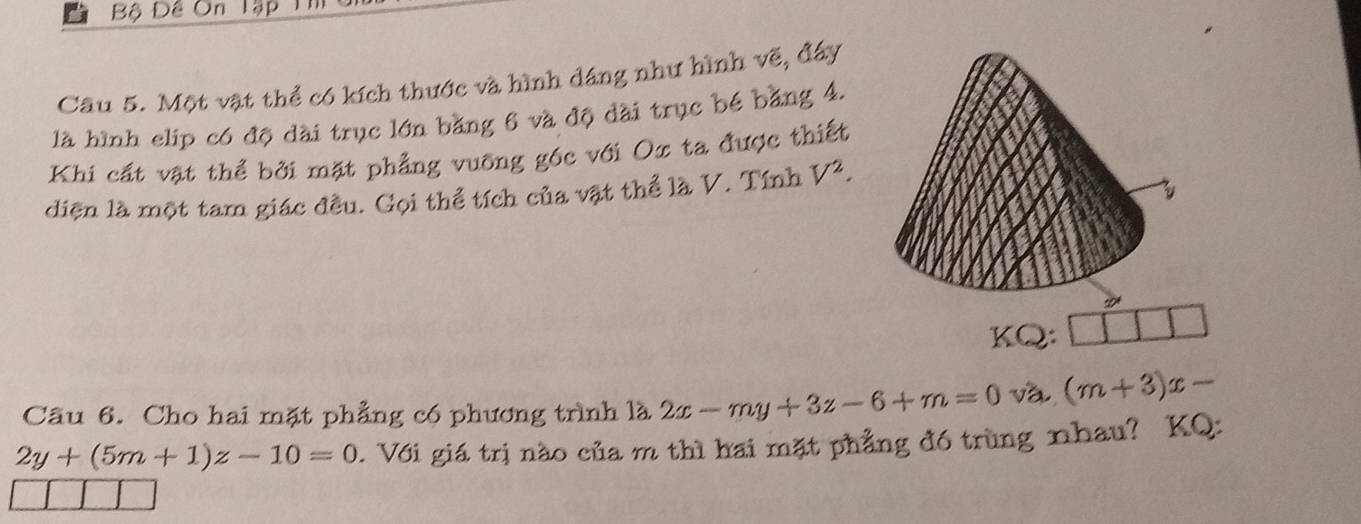 Bộ Đề On lập 
Câu 5. Một vật thể có kích thước và hình dáng như hình vẽ, đây 
là hình elip có độ dài trục lớn bằng 6 và độ dài trục bé bằng 4. 
Khi cất vật thể bởi mặt phẳng vuỡng góc với Ox ta được thiết 
diện là một tam giác đều. Gọi thể tích của vật thể là V. Tính V^2. 
D 
KQ: 
Câu 6. Cho hai mặt phẳng có phương trình là 2x-my+3z-6+m=0 và (m+3)x-
2y+(5m+1)z-10=0. Với giá trị nào của m thì hai mặt phẳng đó trùng nhau? KQ: