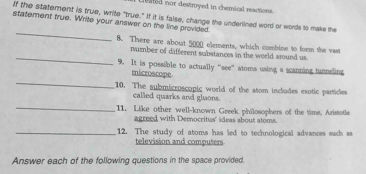 cleated nor destroyed in chemical reactions. 
If the statement is true, write “true.” If it is false, change the underlined word or words to make the 
statement true. Write your answer on the line provided. 
_ 
_ 
8. There are about 5000 elements, which combine to form the vast 
number of different substances in the world around us. 
9. It is possible to actually “see” atoms using a scanning tunneling 
_ 
microscope. 
10. The submicroscopic world of the atom includes exotic particles 
called quarks and gluons. 
_ 
11. Like other well-known Greek philosophers of the time, Aristotle 
agreed with Democritus’ ideas about atoms. 
_12. The study of atoms has led to technological advances such as 
television and computers. 
Answer each of the following questions in the space provided.