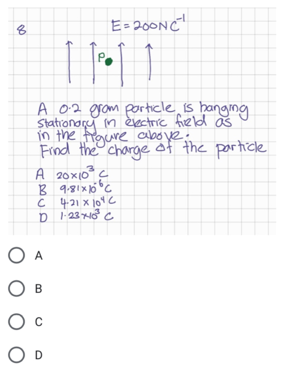 8
E=200NC^(-1)
P
A 0.2 gram particle is banging
stationory in erectric feld as
in the figure above:
Find the charge of the particle
A 20* 10^3C
B 9.81* 10^(-6)C
C 4.21* 10^4C
D 1.23* 10^3C