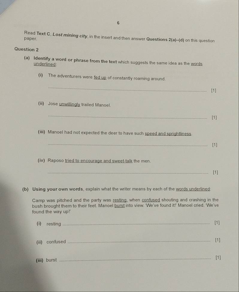 Read Text C, Lost mining city, in the insert and then answer Questions 2( -(d) 
paper. on this question 
Question 2 
(a) Identify a word or phrase from the text which suggests the same idea as the words 
underlined: 
(i) The adventurers were fed up of constantly roaming around. 
_ 
[1] 
(ii) Jose unwillingly trailed Manoel. 
_ 
[1] 
(iii) Manoel had not expected the deer to have such speed and sprightliness. 
_[1] 
(iv) Raposo tried to encourage and sweet-talk the men. 
_[1] 
(b) Using your own words, explain what the writer means by each of the words underlined: 
Camp was pitched and the party was resting, when confused shouting and crashing in the 
bush brought them to their feet. Manoel burst into view. 'We’ve found it!’ Manoel cried. ‘We’ve 
found the way up!' 
(i) resting_ [1] 
(ii) confused _[1] 
(iii) burst _[1]