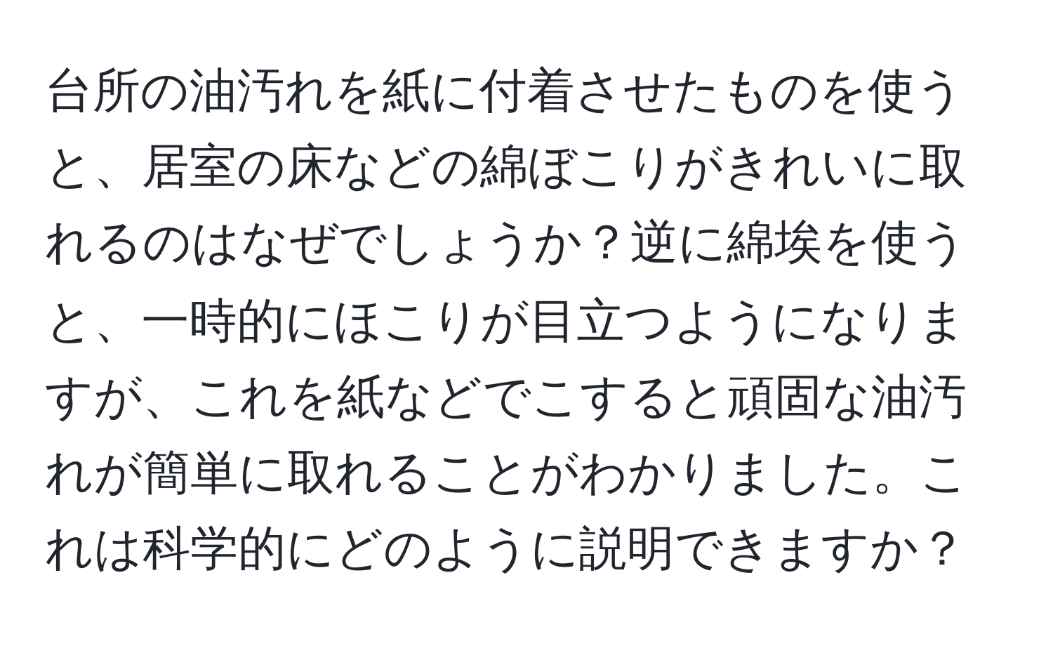 台所の油汚れを紙に付着させたものを使うと、居室の床などの綿ぼこりがきれいに取れるのはなぜでしょうか？逆に綿埃を使うと、一時的にほこりが目立つようになりますが、これを紙などでこすると頑固な油汚れが簡単に取れることがわかりました。これは科学的にどのように説明できますか？