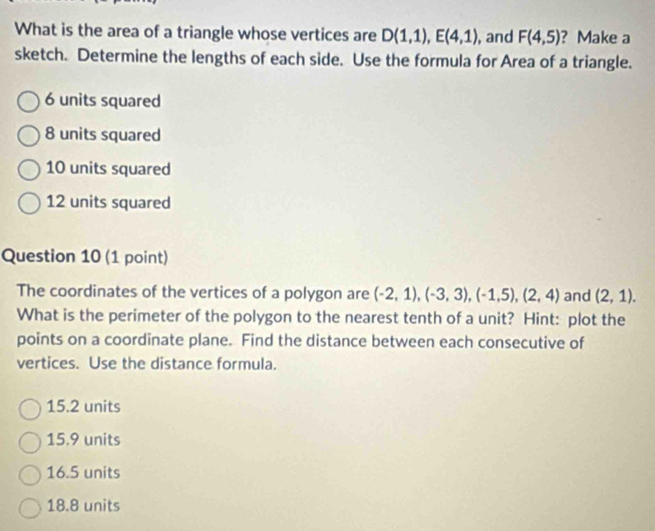 What is the area of a triangle whose vertices are D(1,1), E(4,1) , and F(4,5) ? Make a
sketch. Determine the lengths of each side. Use the formula for Area of a triangle.
6 units squared
8 units squared
10 units squared
12 units squared
Question 10 (1 point)
The coordinates of the vertices of a polygon are (-2,1), (-3,3), (-1,5), (2,4) and (2,1). 
What is the perimeter of the polygon to the nearest tenth of a unit? Hint: plot the
points on a coordinate plane. Find the distance between each consecutive of
vertices. Use the distance formula.
15.2 units
15.9 units
16.5 units
18.8 units