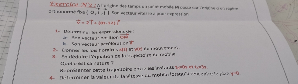 Exercice N2 : À l'origine des temps un point mobile M passe par l'origine d'un repère 
orthonormé fixe (0,i,j). Son vecteur vitesse a pour expression
vector v=2vector i+(8t-12)
1- Déterminer les expressions de : 
a- Son vecteur position vector OM
b- Son vecteur accélération a 
2- Donner les lois horaires x(t) et y(t) du mouvement. 
3- En déduire l’équation de la trajectoire du mobile. 
Quelle est sa nature ? 
Représenter cette trajectoire entre les instants t_0=0s et t_1=3s. 
4- Déterminer la valeur de la vitesse du mobile lorsqu'il rencontre le plan y=0.