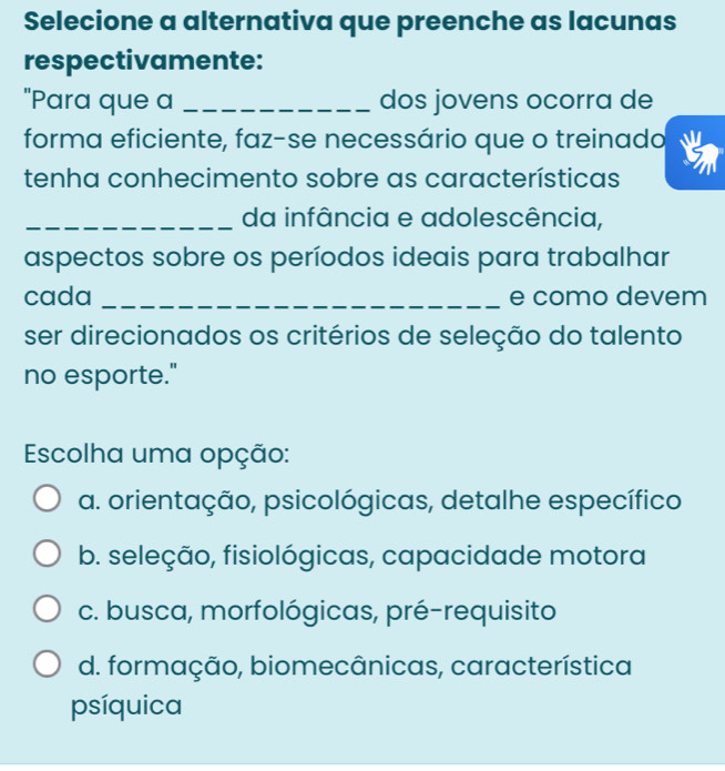 Selecione a alternativa que preenche as lacunas
respectivamente:
"Para que a _dos jovens ocorra de
forma eficiente, faz-se necessário que o treinado
tenha conhecimento sobre as características
_da infância e adolescência,
aspectos sobre os períodos ideais para trabalhar
cada _e como devem
ser direcionados os critérios de seleção do talento
no esporte."
Escolha uma opção:
a. orientação, psicológicas, detalhe específico
b. seleção, fisiológicas, capacidade motora
c. busca, morfológicas, pré-requisito
d. formação, biomecânicas, característica
psíquica