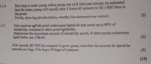 Eric buys a water pump with a pump rate of 8 litres per minute; he estimated 
that the water pump will exactly take 3 hours 45 minutes to fill 1 800 litres in 
the pond. 
Verify, showing all calculation, whether his statement was correct. (3) 
.1.5 Eric used an agPtek pond underwater lightbulb that saves up to 80% of 
electricity compare to other pond lightbulbs. 
Determine the maximum amount of electricity saved, if other ponds underwater 
light hulbs use 15Kwh. (2) 
Eric spends R5 320 for compost to grow grass, calculate the amount he spend he 
spends per bag, if he buys 70 bags of compost. 
(2) 
[15]