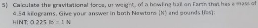 Calculate the gravitational force, or weight, of a bowling ball on Earth that has a mass of
4.54 kilograms. Give your answer in both Newtons (N) and pounds (lbs): 
HINT: 0.225lb=1N