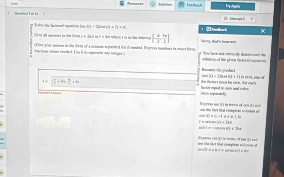 Resources Solution Feedback Try Again
Question 7 of 10
Attempt 3
Solve the factored equation (sec (r)-2)(cot (r)+1)=0. < □Feedback
Give all answers in the form  t+2kπ or1+kx where t is in the interval [- π /2 , 3π /2 ]. Sorry, that's incorrect.
(Give your answer in the form of a comma-separated list if needed. Express numbers in exact form.
You have not correctly determined the
fractions where needed. Use k to represent any integer.) solution of the given factored equation.
~
Because the product
(sec (t)-2)(cot (t)+1) is zero, one of
t=  9/3 +2ka,  2π /4 +ka
3 the factors must be zero. Set each
0
factor equal to zero and solve
Insomact Anawur
them separately.
Express sec (1) in terms of cos (1) and
use the fact that complete solution of
cos (t)=c, -1≤ c≤ 1,is
I=arccos (c)+2kπ
and t=-arccos (c)+2kπ. 
Express cot (1) in terms of tan (1) and
use the fact that complete solution of
tan (f)=eisf=arctan (c)+kπ.