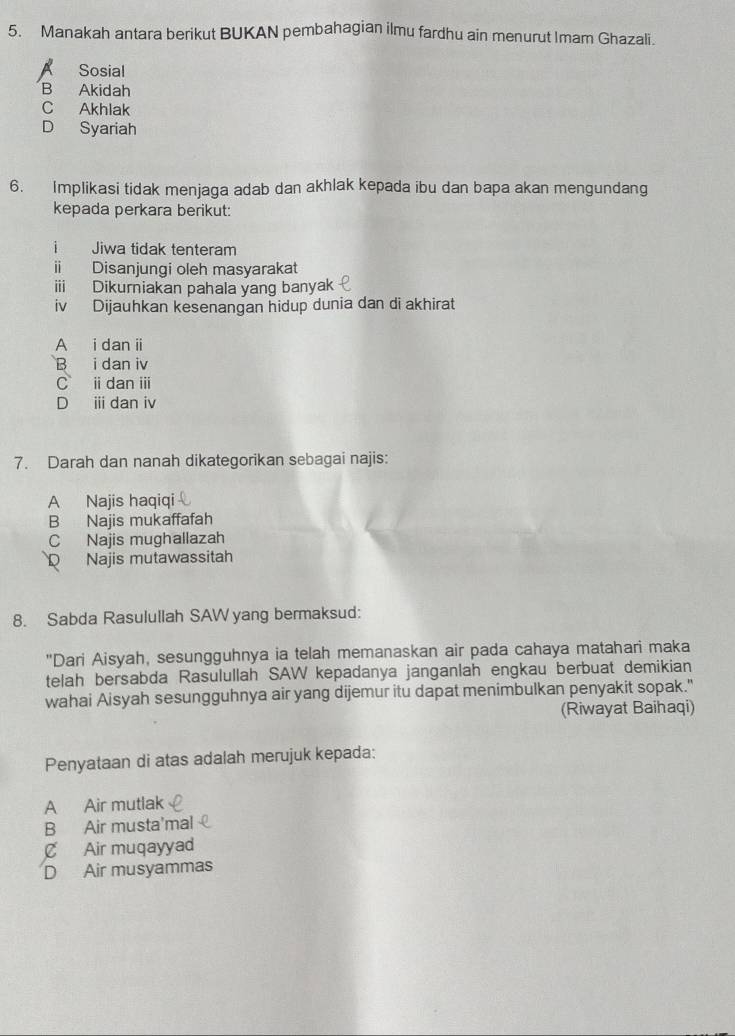 Manakah antara berikut BUKAN pembahagian ilmu fardhu ain menurut Imam Ghazali.
A Sosial
B Akidah
C Akhlak
D Syariah
6. Implikasi tidak menjaga adab dan akhlak kepada ibu dan bapa akan mengundang
kepada perkara berikut:
i Jiwa tidak tenteram
ii Disanjungi oleh masyarakat
iii Dikurniakan pahala yang banyak
iv Dijauhkan kesenangan hidup dunia dan di akhirat
A i dan i
B i dan iv
C idanⅲ
D i dan iv
7. Darah dan nanah dikategorikan sebagai najis:
A Najis haqiqi
B Najis mukaffafah
C Najis mughallazah
D Najis mutawassitah
8. Sabda Rasulullah SAW yang bermaksud:
"Dari Aisyah, sesungguhnya ia telah memanaskan air pada cahaya matahari maka
telah bersabda Rasulullah SAW kepadanya janganlah engkau berbuat demikian
wahai Aisyah sesungguhnya air yang dijemur itu dapat menimbulkan penyakit sopak."
(Riwayat Baihaqi)
Penyataan di atas adalah merujuk kepada:
A Air mutlak
B Air musta'mal
C Air muqayyad
D Air musyammas