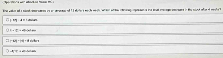 (Operations with Absolute Value MC)
The value of a stock decreases by an average of 12 dollars each week. Which of the following represents the total average decrease in the stock after 4 weeks?
|-12|-4=8 dollars
4|-12|=48dc llars
|-12|-|4|=8 dolan
-4|12|=48dollars
