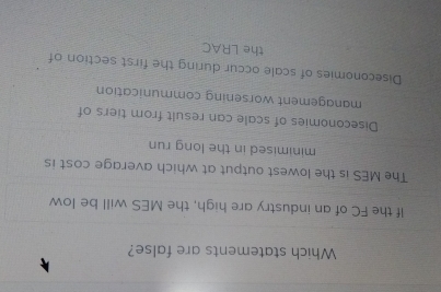 Which statements are false?
If the FC of an industry are high, the MES will be low
The MES is the lowest output at which average cost is
minimised in the long run
Diseconomies of scale can result from tiers of
management worsening communication
Diseconomies of scale occur during the first section of
the LRAC