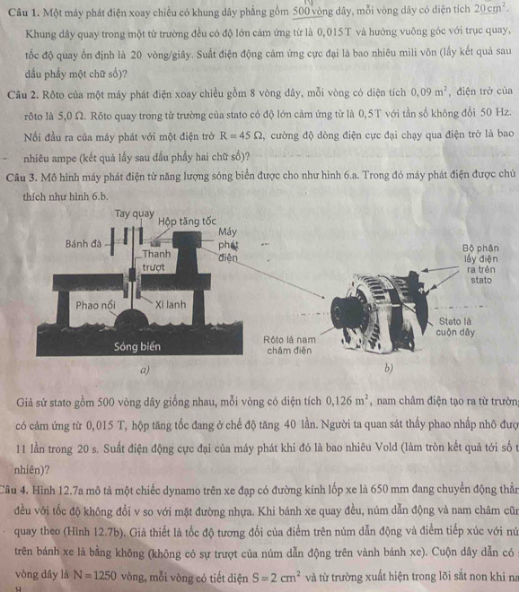 Một máy phát điện xoay chiều có khung dây phẳng gồm 500 vòng dây, mỗi vòng dây có diện tích 20cm^2.
Khung dây quay trong một từ trường đều có độ lớn cảm ứng từ là 0,015T và hướng vuông góc với trục quay,
tốc độ quay ổn định là 20 vòng/giây. Suất điện động cảm ứng cực đại là bao nhiêu mili vôn (lấy kết quả sau
dầu phẩy một chữ số)?
Câu 2. Rôto của một máy phát điện xoay chiều gồm 8 vòng dây, mỗi vòng có diện tích 0,09m^2 , điện trở của
rôto là 5,0 Ω. Rôto quay trong từ trường của stato có độ lớn cảm ứng từ là 0,5T với tần số không đổi 50 Hz.
Nối đầu ra của máy phát với một điện trở R=45Omega , cường độ dòng điện cực đại chạy qua điện trở là bao
nhiêu ampe (kết quả lấy sau đầu phầy hai chữ số)?
Câu 3. Mô hình máy phát điện từ năng lượng sóng biển được cho như hình 6.a. Trong đó máy phát điện được chú
thích như hình 6.b.
Giả sử stato gồm 500 vòng dây giống nhau, mỗi vòng có diện tích 0,126m^2 , nam châm điện tạo ra từ trườn
có cảm ứng từ 0,015 T, hộp tăng tốc đang ở chế độ tăng 40 lần. Người ta quan sát thấy phao nhấp nhô đượ
11 lần trong 20 s. Suất điện động cực đại của máy phát khi đó là bao nhiêu Vold (làm tròn kết quả tới số t
nhiên)?
Câu 4. Hình 12.7a mô tả một chiếc dynamo trên xe đạp có đường kính lốp xe là 650 mm đang chuyển động thằn
đều với tốc độ không đổi v so với mặt đường nhựa. Khi bánh xe quay đều, núm dẫn động và nam châm cũn
quay theo (Hình 12.7b). Giả thiết là tốc độ tương đối của điểm trên núm dẫn động và điểm tiếp xúc với nú
trên bánh xe là bằng không (không có sự trượt của núm dẫn động trên vành bánh xe). Cuộn dây dẫn có
vòng dây là N=1250 vòng, mỗi vòng có tiết diện S=2cm^2 và từ trường xuất hiện trong lõi sắt non khi na