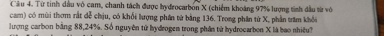 Từ tinh dầu vỏ cam, chanh tách được hydrocarbon X (chiếm khoảng 97% lượng tinh dầu từ vỏ 
cam) có mùi thơm rất dễ chịu, có khối lượng phân tử bằng 136. Trong phân tử X, phần trăm khối 
lượng carbon bằng 88, 24%. Số nguyên tử hydrogen trong phân tử hydrocarbon X là bao nhiêu?