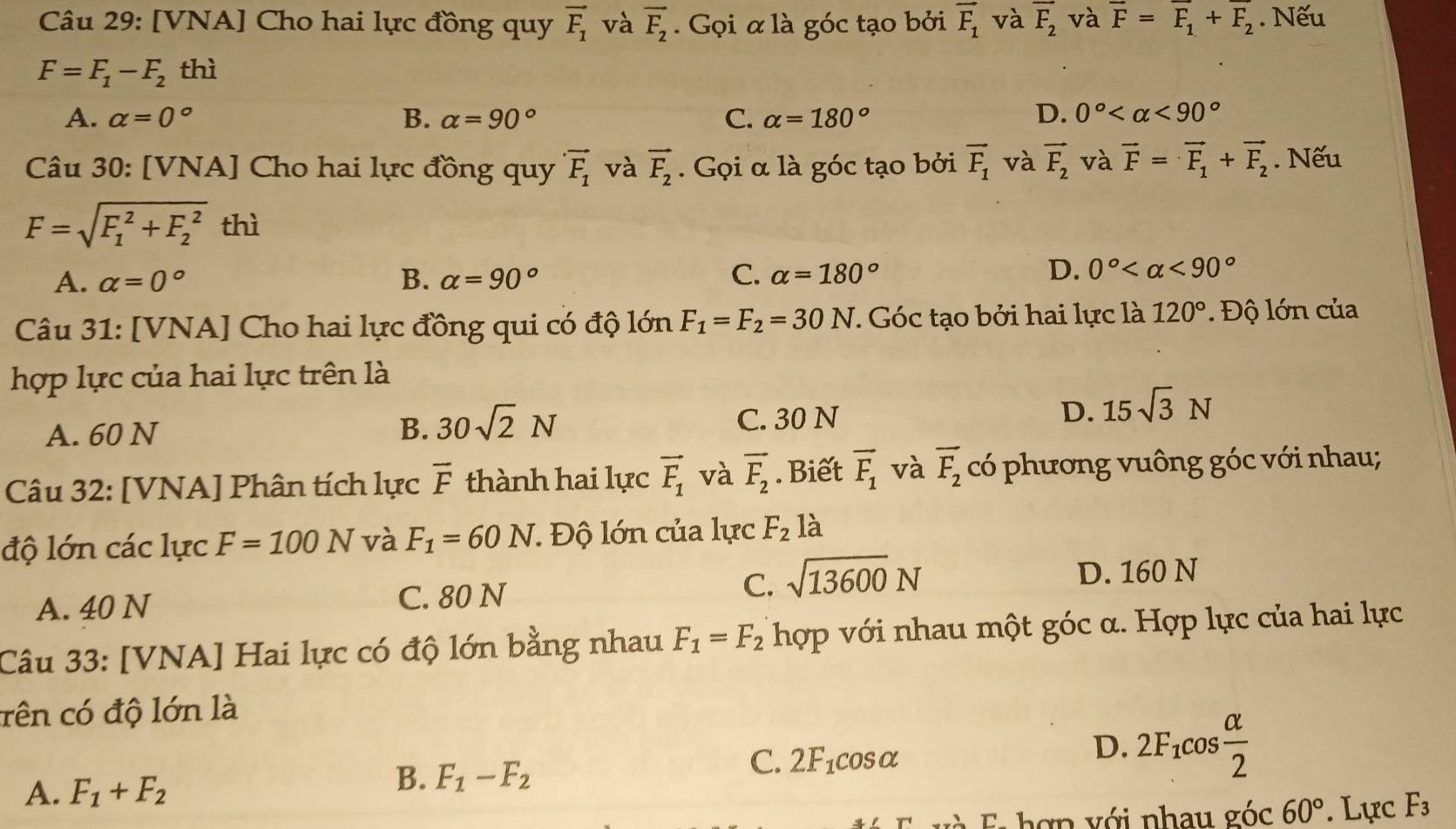 [VNA] Cho hai lực đồng quy vector F_1 và overline F_2. Gọi α là góc tạo bởi vector F_1 và overline F_2 và vector F=vector F_1+vector F_2. Nếu
F=F_1-F_2 thì
A. alpha =0° B. alpha =90° C. alpha =180° D. 0° <90°
Câu 30: [VNA] Cho hai lực đồng quy vector F_1 và vector F_2. Gọi α là góc tạo bởi vector F_1 và vector F_2 và vector F=vector F_1+vector F_2. Nếu
F=sqrt (F_1)^2+F_2^2 thì
A. alpha =0° B. alpha =90° C. alpha =180°
D. 0° <90°
Câu 31: [VNA] Cho hai lực đồng qui có độ lớn F_1=F_2=30N. Góc tạo bởi hai lực là 120° Độ lớn của
hợp lực của hai lực trên là
A. 60 N C. 30 N D. 15sqrt(3)N
B. 30sqrt(2)N
Câu 32: [VNA] Phân tích lực vector F thành hai lực vector F_1 và vector F_2. Biết overline F_1 và overline F_2 có phương vuông góc với nhau;
độ lớn các lực F=100N và F_1=60N :  Độ lớn của lực F_2 là
A. 40 N C. 80 N C. sqrt(13600)N D. 160 N
Câu 33: [VNA] Hai lực có độ lớn bằng nhau F_1=F_2 hợp với nhau một góc α. Hợp lực của hai lực
cên có độ lớn là
C. 2F_1cos alpha
D. 2F_1cos  alpha /2 
A. F_1+F_2
B. F_1-F_2
E và Ei hợp với nhau góc 60°. Lực F_3