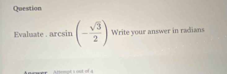 Question 
Evaluate.arcsin (- sqrt(3)/2 ) Write your answer in radians 
A swer Attempt 1 out of 4