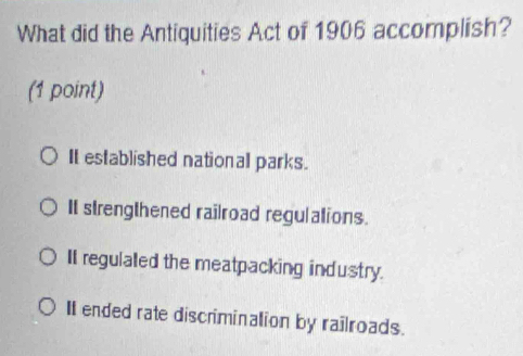 What did the Antiquities Act of 1906 accomplish?
(1 point)
It established national parks.
It strengthened railroad regulations.
II regulaled the meatpacking industry.
II ended rate discrimination by railroads.