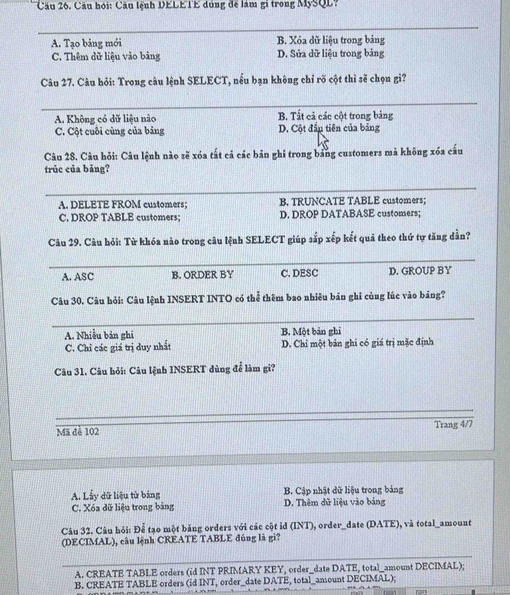 Cầu hỏi: Cầu lệnh DELETE dũng đề làm gi trong MySQL?
_
A. Tạo bảng mới B. Xóa dữ liệu trong bảng
C. Thêm dữ liệu vào bảng D. Sửa dữ liệu trong bảng
Câu 27. Câu hỏi: Trong câu lệnh SELECT, nếu bạn không chỉ rõ cột thì sẽ chọn gì?
_
A. Không có dữ liệu nào B. Tất cả các cột trong bảng
C. Cột cuỗi cùng của bảng D. Cột đầu tiên của bảng
Câu 28. Câu hỏi: Câu lệnh nào sẽ xóa tất cả các bản ghi trong bằng customers mà không xóa cấu
trúc của bảng?
_
A. DELETE FROM customers; B. TRUNCATE TABLE customers;
C. DROP TABLE customers; D. DROP DATABASE customers;
Câu 29. Câu hỏi: Từ khóa nào trong câu lệnh SELECT giúp sắp xếp kết quả theo thứ tự tăng dần?
_
A. ASC B. ORDER BY C. DESC D. GROUP BY
Câu 30. Câu hỏi: Câu lệnh INSERT INTO có thể thêm bao nhiêu bản ghi cùng lúc vào bảng?
_
A. Nhiều bản ghi B. Một bản ghi
C. Chỉ các giá trị duy nhất D. Chỉ một bản ghi có giá trị mặc định
Câu 31. Câu hỏi: Câu lệnh INSERT dùng để làm gì?
_
Mã đề 102 Trang 4/7
A. Lấy dữ liệu từ bảng B. Cập nhật dữ liệu trong bảng
C. Xóa dữ liệu trong bảng D. Thêm dữ liệu vào bảng
Câu 32. Câu hỏi: Để tạo một bảng orders với các cột id (INT), order_date (DATE), và total_amount
(DECIMAL), câu lệnh CREATE TABLE đúng là gì?
_
A. CREATE TABLE orders (id INT PRIMARY KEY, order_date DATE, total_amount DECIMAL);
B. CREATE TABLE orders (id INT, order_date DATE, total_amount DECIMAL);