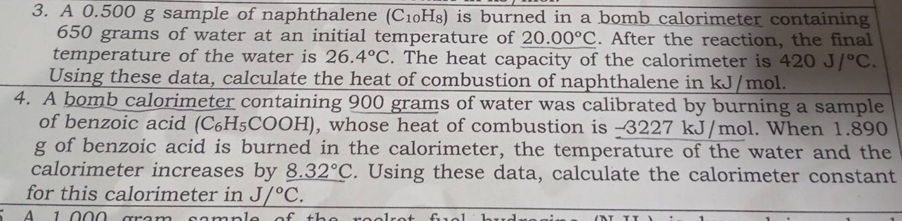 A 0.500 g sample of naphthalene (C_10 H₈) is burned in a bomb calorimeter containing
650 grams of water at an initial temperature of 20.00°C. After the reaction, the final 
temperature of the water is 26.4°C. The heat capacity of the calorimeter is 420J/^circ C. 
Using these data, calculate the heat of combustion of naphthalene in kJ/mol. 
4. A bomb calorimeter containing 900 grams of water was calibrated by burning a sample 
of benzoic acid (C₆H₅COOH), whose heat of combustion is -3227 kJ/mol. When 1.890
g of benzoic acid is burned in the calorimeter, the temperature of the water and the 
calorimeter increases by _ 8.32°C. Using these data, calculate the calorimeter constant 
for this calorimeter in J/^circ C. 
A 1 000