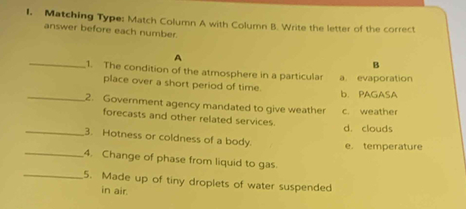 Matching Type: Match Column A with Column B. Write the letter of the correct
answer before each number.
A
B
_1. The condition of the atmosphere in a particular a evaporation
place over a short period of time. b. PAGASA
_2. Government agency mandated to give weather c. weather
forecasts and other related services.
d. clouds
_3. Hotness or coldness of a body.
e. temperature
_4. Change of phase from liquid to gas.
_5. Made up of tiny droplets of water suspended
in air.