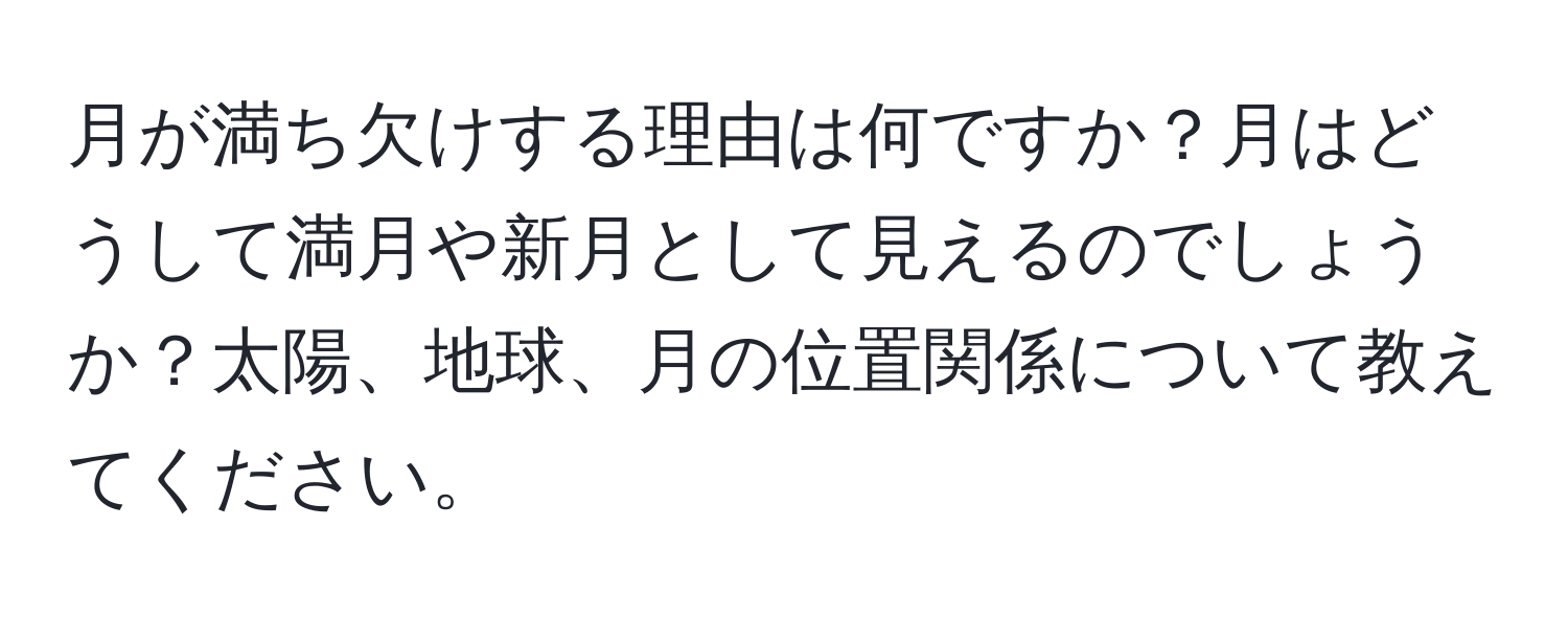 月が満ち欠けする理由は何ですか？月はどうして満月や新月として見えるのでしょうか？太陽、地球、月の位置関係について教えてください。