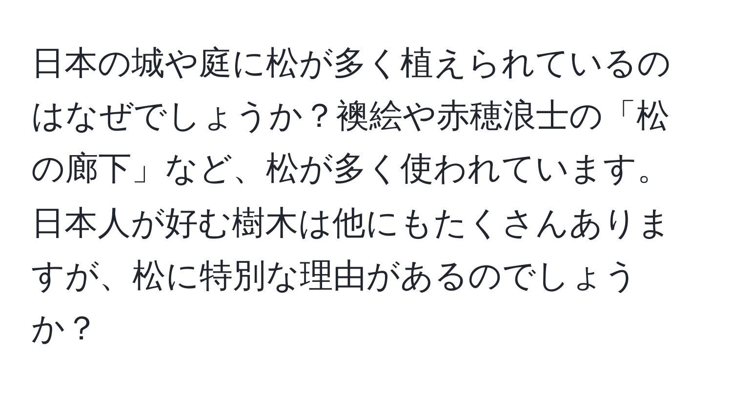 日本の城や庭に松が多く植えられているのはなぜでしょうか？襖絵や赤穂浪士の「松の廊下」など、松が多く使われています。日本人が好む樹木は他にもたくさんありますが、松に特別な理由があるのでしょうか？