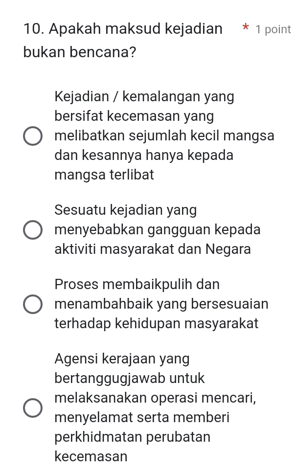 Apakah maksud kejadian
bukan bencana?
Kejadian / kemalangan yang
bersifat kecemasan yang
melibatkan sejumlah kecil mangsa
dan kesannya hanya kepada
mangsa terlibat
Sesuatu kejadian yang
menyebabkan gangguan kepada
aktiviti masyarakat dan Negara
Proses membaikpulih dan
menambahbaik yang bersesuaian
terhadap kehidupan masyarakat
Agensi kerajaan yang
bertanggugjawab untuk
melaksanakan operasi mencari,
menyelamat serta memberi
perkhidmatan perubatan
kecemasan