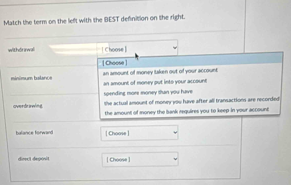 Match the term on the left with the BEST defınition on the right.
withdrawal [ Choose ]
[ Choose ]
minimum balance an amount of money taken out of your account
an amount of money put into your account
spending more money than you have
overdrawing the actual amount of money you have after all transactions are recorded
the amount of money the bank requires you to keep in your account
balance forward [ Choose ]
direct deposit [ Choose ]