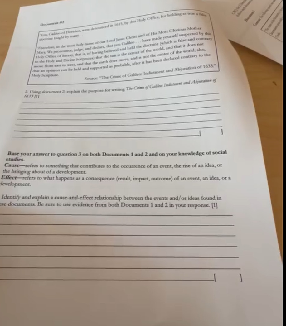 You, Galdeo of Florence, were denounced in 1615, by this Holy Office, for holding as true a file , : 
Documena #12 
doctrine taught by many . 
Therefore, an the mosr holy name of our Lord Jesus Christ and of His Most Glorious Mother 
Mary, We pronounce, judge, and declare, that you Galileo . have made yourself suspected by this 
Holy Office of heres), that is, of having believed and held the doctrine (which is false and contrary 
to the Holy and Dwine Scrptures) that the sun is the center of the world, and that it does not 
move from east to west, and that the earth does move, and is not the center of the world; also, 
that an opinion can be beld and supported as probable, after it has been declared contrary to the 
Source: ''The Crime of Galileo: Indictment and Abjuration of 1633,'' 
Holy Scripture 
_ 
2. Using document 2, explain the purpose for writing Tov Crime of Gable; Indictment and Abjuration of 
_ 
1633 (1) 
_ 
_ 
_ 
_ 
_ 1 
Base your answer to question 3 on both Documents 1 and 2 and on your knowledge of social 
studics. 
Cause—refers to something that contributes to the occurrence of an event, the rise of an idea, or 
the bringing about of a development. 
Effect—refers to what happens as a consequence (result, impact, outcome) of an event, an idea, or a 
development. 
Identify and explain a cause-and-effect relationship between the events and/or ideas found in 
ese documents. Be sure to use evidence from both Documents 1 and 2 in your response. [1] 
_ 
_ 
_ 
_ 
_ 
_ 
_ 
1