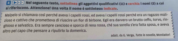 2 (▶>> Nel seguente testo, sottolinea gli aggettivi qualificativi (11) e cerchia i nomi (5) a cui 
si riferiscono. Attenzione! Una volta il nome è sottinteso: indicalo. 
Malpelo si chiamava così perché aveva i capelli rossi, ed aveva i capelli rossi perché era un ragazzo mali- 
zioso e cattivo che prometteva di riuscire un fior di birbone. Egli era davvero un brutto ceffo, torvo, rin- 
ghioso e selvatico. Era sempre cencioso e sporco di rena rossa, ché sua sorella s’era fatta sposa, e aveva 
altro pel capo che pensare a ripulirlo la domenica. 
adatt. da G. Verga, Tutte le novelle, Mondadori