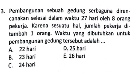 Pembangunan sebuah gedung serbaguna diren-
canakan selesai dalam waktu 27 hari oleh 8 orang
pekerja. Karena sesuatu hal, jumlah pekerja di-
tambah 1 orang. Waktu yang dibutuhkan untuk
pembangunan gedung tersebut adalah ...
A. 22 hari D. 25 hari
B. 23 hari E. 26 hari
C. 24 hari