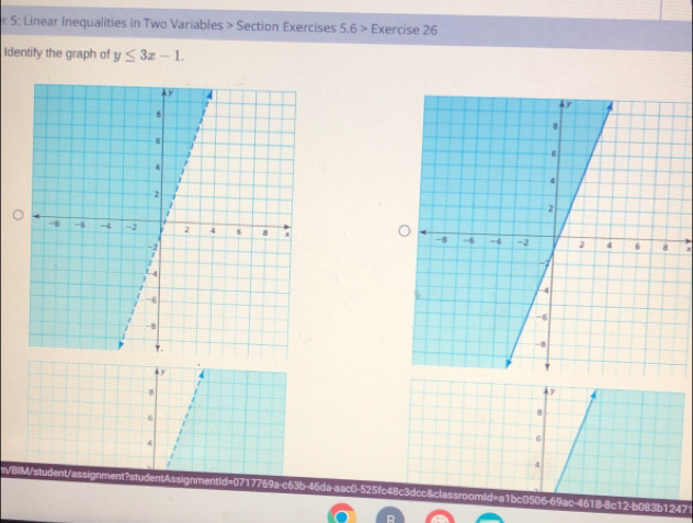 5: Linear Inequalities in Two Variables > Section Exercises 5.6> Exercise 26 
Identify the graph of y≤ 3x-1.

y
/ 
A
6
8
4
6
4
n/BIM/student/assignment?studentAssignmentid=0717769a-c63b-46da-aac0-525fc48c3dcc&classroomid=a1bc0506-69ac-4618-8c12-b083b12471